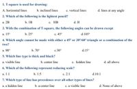 1. T-square is used for drawing:
A. horizontal lines
b. inclined lines
c. vertical lines
d. lines at any angle
2. Which of the following is the lightest pencil?
а. 2B
b. 1B
с. НВ
d. H
3. With the combination of T-square, the following angles can be drawn except
а. 15°
b. 25°
с. 45°
d.105°
4. Which angle cannot be made with either a 45° or 30°%60° triangle or a combination of the
two?
a. 90°
b. 70°
с.30°
d.15°
5. Which line type is thick and black?
a. visible line
b. center line
c. hidden line
d. all above
6. Which of the following represent reducing scale?
а. 1:1
b. 1:5
с. 2:1
d.10:1
7. Which type of line has precedence over all other types of lines?
a. a hidden line
b. a center line
c. a visible line
d. None of above
