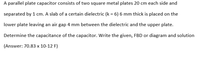 A parallel plate capacitor consists of two square metal plates 20 cm each side and
separated by 1 cm. A slab of a certain dielectric (k = 6) 6 mm thick is placed on the
lower plate leaving an air gap 4 mm between the dielectric and the upper plate.
Determine the capacitance of the capacitor. Write the given, FBD or diagram and solution
(Answer: 70.83 x 10-12 F)
