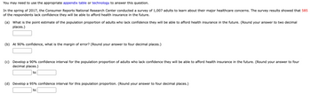 You may need to use the appropriate appendix table or technology to answer this question.

In the spring of 2017, the Consumer Reports National Research Center conducted a survey of 1,007 adults to learn about their major healthcare concerns. The survey results showed that 585 of the respondents lack confidence they will be able to afford health insurance in the future.

(a) What is the point estimate of the population proportion of adults who lack confidence they will be able to afford health insurance in the future. (Round your answer to two decimal places.)  
[Text Box]

(b) At 90% confidence, what is the margin of error? (Round your answer to four decimal places.)  
[Text Box]

(c) Develop a 90% confidence interval for the population proportion of adults who lack confidence they will be able to afford health insurance in the future. (Round your answer to four decimal places.)  
[Text Box] to [Text Box]

(d) Develop a 95% confidence interval for this population proportion. (Round your answer to four decimal places.)  
[Text Box] to [Text Box]