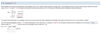 (b) Compute P(x < 35).
When dealing with continuous distributions, the probability will be for a range of values instead of a single value. This probability will be the area under the graph between the given
values. For a = 30 and b = 40, the height of the density function was found to be 0.10. This gives the following uniform probability density distribution.
1
a ≤x≤ b
f(x)
=
0
elsewhere
0.10
30 ≤ x ≤ 40
0
elsewhere
The graph of this distribution is a rectangle, which has an area equal to the width multiplied by the height. The height was found to be 0.10, so the width is needed.
Since the desired probability is that x < 35, and this distribution is only valid when x is between 30 and 40, the rectangle representing this probability will be between |---Select---
giving a width of
Find the area of this rectangle, which is also P(x < 35).
P(x < 35) = width height
=
|)(0.10)
=
b
a