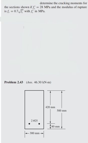 determine the cracking moments for
the sections shown if f = 28 MPa and the modulus of rupture
is f = 0.7√f with f in MPa.
Problem 2.43 (Ans. 46.30 kN-m)
2 #25
300 mm
420 mm
500 mm
80 mm