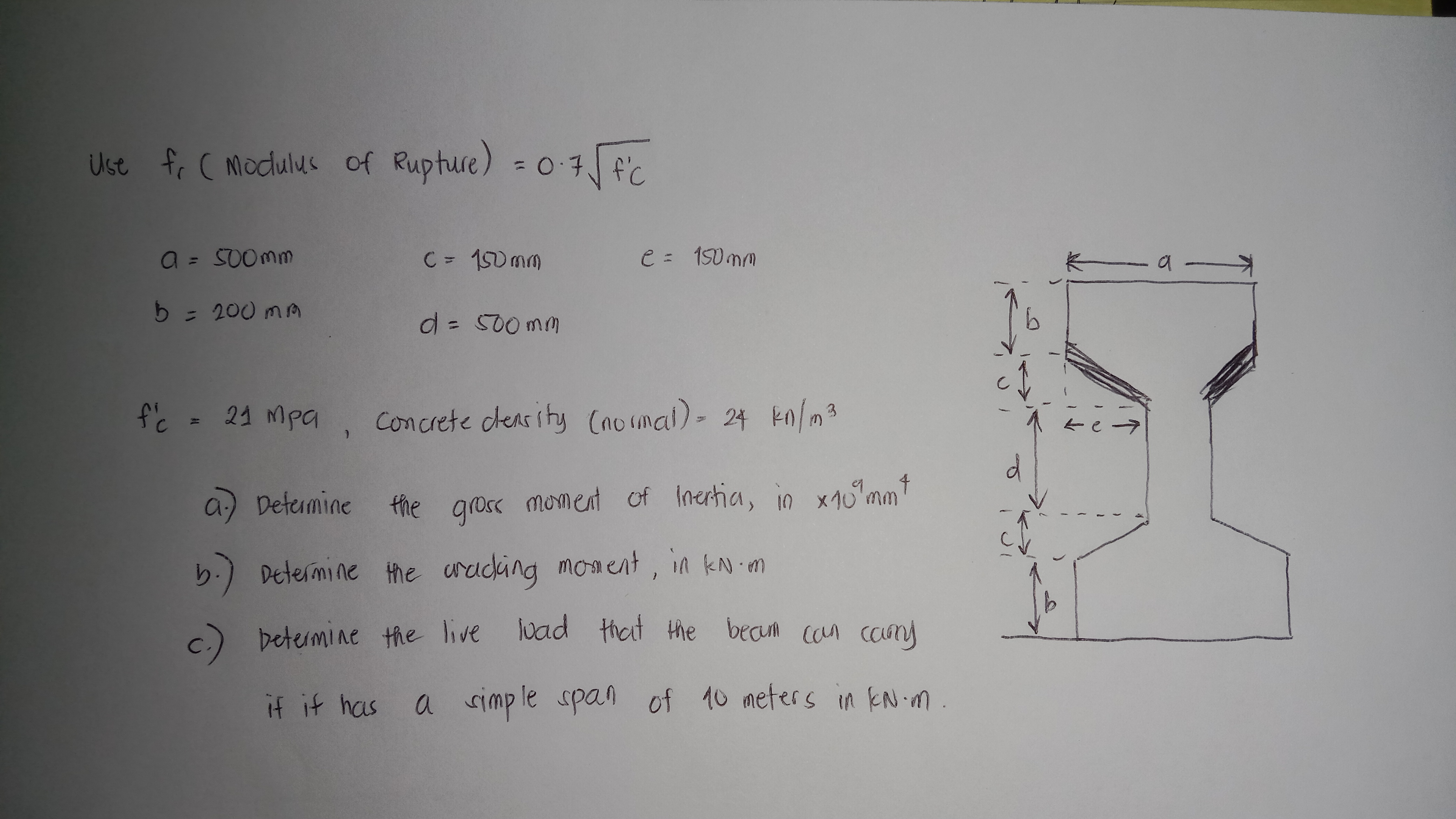 Use fr ( Modulus of Rupture) = 0·7√ f'c
a = 500mm
b = 200 mm
f'c = 21 mpa
C = 150mm
d = 500mm
e = 150mm
Concrete density (normal) = 24 kn/m²
a) Determine the gross moment of Inertia, in x10 mm"
b.) Determine the cracking moment, in kN.m
c.) betermine the live load that the beaum can carry
if it has a simple span of 10 meters in KN.m.
b
—a—