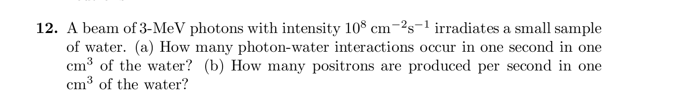 12. A beam of 3-MeV photons with intensity 108 cm-2s-1 irradiates a small sample
of water. (a) How many photon-water interactions occur in one second in one
cm³ of the water? (b) How many positrons are produced per second in one
cm3 of the water?
