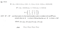 Q1. Given
B = {vi = (0, 1, 1, 1), v2 = (2, 1, –1, -1), v3 = (1, 4, –1, 2), v4 = (6, 9, 4, 2)}
%3!
%3D
B' = {wi = (0, 8, 8), w2 = (-7,8, 1), w3 = (-6,9, 1)}
-2 1
6 2 1
-3 0 7 1
A =
1
and T : R4 → R3 such that matrix A is the transformation matrix in relation to B and B' basis.
a)Verify that set B is a basis of R*and that the set B' is a basis of R³.
b)Find [T(v1)]B, [T(v2)]B [T(v3)]B, [T(v4)]B
c) find
T(v1), T(v2), T(v3), T(v4)
