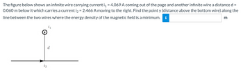 The figure below shows an infinite wire carrying current i₁ = 4.069 A coming out of the page and another infinite wire a distance d
0.060 m below it which carries a current i₂ = 2.466 A moving to the right. Find the point y (distance above the bottom wire) along the
line between the two wires where the energy density of the magnetic field is a minimum. i
m
d