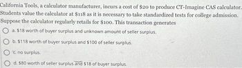 California Tools, a calculator manufacturer, incurs a cost of $20 to produce CT-Imagine CAS calculator.
Students value the calculator at $118 as it is necessary to take standardized tests for college admission.
Suppose the calculator regularly retails for $100. This transaction generates
O a. $18 worth of buyer surplus and unknown amount of seller surplus.
O b. $118 worth of buyer surplus and $100 of seller surplus.
c. no surplus.
d. $80 worth of seller surplus and $18 of buyer surplus.