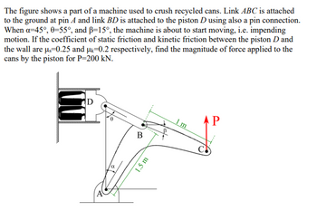 The figure shows a part of a machine used to crush recycled cans. Link ABC is attached
to the ground at pin A and link BD is attached to the piston D using also a pin connection.
When a=45°, 0=55°, and B-15°, the machine is about to start moving, i.e. impending
motion. If the coefficient of static friction and kinetic friction between the piston D and
the wall are us=0.25 and μ-0.2 respectively, find the magnitude of force applied to the
cans by the piston for P=200 kN.
α
B
1.5 m
m
АР