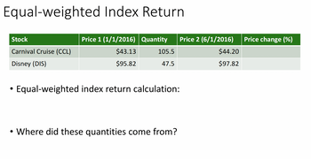 Equal-weighted Index Return.
Stock
Carnival Cruise (CCL)
Disney (DIS)
●
Price 1 (1/1/2016) Quantity Price 2 (6/1/2016)
$43.13
$95.82
105.5
47.5
Equal-weighted index return calculation:
• Where did these quantities come from?
●
$44.20
$97.82
Price change (%)