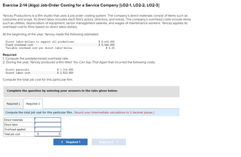 Exercise 2-14 (Algo) Job-Order Costing for a Service Company [LO2-1, LO2-2, LO2-3]
Yancey Productions is a film studio that uses a job-order costing system. The company's direct materials consist of items such as
costumes and props. Its direct labor includes each film's actors, directors, and extras. The company's overhead costs include items
such as utilities, depreciation of equipment, senior management salaries, and wages of maintenance workers. Yancey applies its
overhead cost to films based on direct labor-dollars.
At the beginning of the year, Yancey made the following estimates:
Direct labor-dollars to support all productions
Fixed overhead cost
Variable overhead cost per direct labor-dollar
Required:
1. Compute the predetermined overhead rate.
2. During the year, Yancey produced a film titled You Can Say That Again that incurred the following costs:
Direct materials
Direct labor cost.
Compute the total job cost for this particular film.
Required 1
Complete the question by entering your answers in the tabs given below.
$ 1,316,000
$ 2, 523,000
Required 2
Direct materials
Direct labor
Overhead applied
Total job cost
$ 8, 410,000
$ 5,046, 000
$0.20
Compute the total job cost for this particular film. (Round your intermediate calculations to 2 decimal places.)
$
< Required 1
Required 2 >