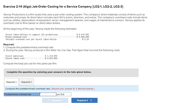 Exercise 2-14 (Algo) Job-Order Costing for a Service Company [LO2-1, LO2-2, LO2-3]
Yancey Productions is a film studio that uses a job-order costing system. The company's direct materials consist of items such as
costumes and props. Its direct labor includes each film's actors, directors, and extras. The company's overhead costs include items
such as utilities, depreciation of equipment, senior management salaries, and wages of maintenance workers. Yancey applies its
overhead cost to films based on direct labor-dollars.
At the beginning of the year, Yancey made the following estimates:
Direct labor-dollars to support all productions
Fixed overhead cost
Variable overhead cost per direct labor-dollar
Required:
1. Compute the predetermined overhead rate.
2. During the year, Yancey produced a film titled You Can Say That Again that incurred the following costs:
Direct materials
Direct labor cost
$ 1,316,000
$ 2, 523,000
Compute the total job cost for this particular film.
Complete the question by entering your answers in the tabs given below.
Required 1 Required 2
$ 8, 410, 000
$ 5,046, 000
$ 0.20
Compute the predetermined overhead rate. (Round your answer to 2 decimal places.)
per DL$
Predetermined overhead rate
< Required 1
Required 2 >