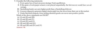 9. Consider the following statements:
I. Every game has at least one pure-strategy Nash equilibrium.
II. If the game of rock-paper-scissors were played sequentially, the first mover would have an ad-
vantage.
III. Stackelberg leader can earn higher profit than a Stackelberg follower.
IV. Cournot oligopoly generates higher deadweight loss the fewer firms there are in the market.
V. Under Bertrand duopoly, firms selling identical goods can never earn positive profits.
Which of the above statements are FALSE?
(a) (I) and (II) and (III)
(b) (I) and (II) and (V)
(c) (I) and (IV) and (V)
(d) (II) and (III) and (IV)
(e) (II) and (III) and (IV) and (V)
Answer: 9b.