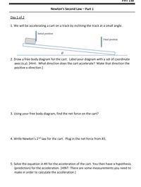 **Newton’s Second Law – Part 1**

**Day 1 of 2**

1. We will be accelerating a cart on a track by inclining the track at a small angle.

   *Diagram Explanation:* 
   - The image shows a cart moving from an initial position to a final position on an inclined track. 
   - The angle of inclination is labeled as \(\theta\).

2. Draw a free-body diagram for the cart. Label your diagram with a set of coordinate axes (x,y). [Hint: What direction does the cart accelerate? Make that direction the positive x-direction.]

3. Using your free-body diagram, find the net force on the cart.

4. Write Newton’s 2nd law for the cart. Plug in the net force from #3.

5. Solve the equation in #4 for the acceleration of the cart. You then have a hypothesis (prediction) for the acceleration. [HINT: There are some measurements you need to make in order to calculate the acceleration.]