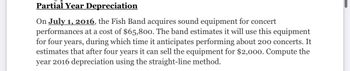 Partial Year Depreciation
On July 1, 2016, the Fish Band acquires sound equipment for concert
performances at a cost of $65,800. The band estimates it will use this equipment
for four years, during which time it anticipates performing about 200 concerts. It
estimates that after four years it can sell the equipment for $2,000. Compute the
year 2016 depreciation using the straight-line method.