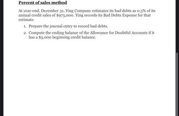 Percent of sales method
At year-end, December 31, Ying Company estimates its bad debts as 0.5% of its
annual credit sales of $975,000. Ying records its Bad Debts Expense for that
estimate.
1. Prepare the journal entry to record bad debts.
2. Compute the ending balance of the Allowance for Doubtful Accounts if it
has a $5,000 beginning credit balance.