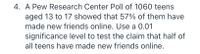 4. A Pew Research Center Poll of 1060 teens
aged 13 to 17 showed that 57% of them have
made new friends online. Use a 0.01
significance level to test the claim that half of
all teens have made new friends online.
