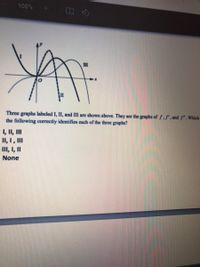 100%
II
Three graphs labeled I, II, and III are shown above. They are the graphs of f,f", and f.Which
the following correctly identifies each of the three graphs?
1, II, II
II, I, II
II, I, I
None
