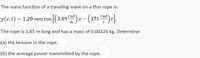 The wave function of a traveling wave on a thin rope is:
rad
y(x,t) = 1.20 mm cos [(3.49 ad)x - (371ad)t].
The rope is 1.85 m long and has a mass of 0.00224 kg. Determine:
(a) the tension in the rope.
(b) the average power transmitted by the rope.
