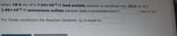 When 18.0 mL of a 7.54x10-4 M lead acetate solution is combined with 25.0 mL of a
2.89x10-4 M ammonium sulfate solution does a precipitate form?
(yes or no)
For these conditions the Reaction Quotient, Q, is equal to
