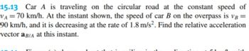 15.13 Car A is traveling on the circular road at the constant speed of
VA = 70 km/h. At the instant shown, the speed of car B on the overpass is VB =
90 km/h, and it is decreasing at the rate of 1.8 m/s². Find the relative acceleration
vector a B/A at this instant.