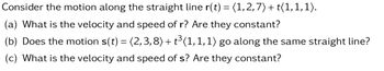 Consider the motion along the straight line r(t) = (1, 2,7) + t(1,1,1).
(a) What is the velocity and speed of r? Are they constant?
(b) Does the motion s(t) = (2,3,8) + t³(1,1,1) go along the same straight line?
(c) What is the velocity and speed of s? Are they constant?