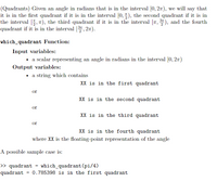 **Quadrants in Radian Measure**

Given an angle in radians that lies within the interval \([0, 2\pi)\), we define the quadrants as follows:
- **First Quadrant:** \( [0, \frac{\pi}{2}) \)
- **Second Quadrant:** \( [\frac{\pi}{2}, \pi) \)
- **Third Quadrant:** \( [\pi, \frac{3\pi}{2}) \)
- **Fourth Quadrant:** \( [\frac{3\pi}{2}, 2\pi) \)

**which_quadrant Function**

**Input Variables:**
- A scalar representing an angle in radians within the interval \([0, 2\pi)\).

**Output Variables:**
- A string which states:
  - "XX is in the first quadrant"
  - "XX is in the second quadrant"
  - "XX is in the third quadrant"
  - "XX is in the fourth quadrant"

where \( XX \) is the floating-point representation of the angle.

**Sample Case:**
```plaintext
>> quadrant = which_quadrant(pi/4)
quadrant = 0.785398 is in the first quadrant
```