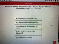 app.101edu.co
キ三
Question 2 of 8
Submit
Which of the following changes will result in a change in the value of the rate
constant for the reaction 2 A→ products?
A) Increasing the concentration of A
B) Decreasing the concentration of A
C) Increasing the temperature of the
reaction
D) Allowing the reaction to reach
equilibrium
E) Increasing the pressure
at
"Ho
