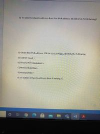 2) To which network address does the IPv4 address 10.100.254.252/8 belong?
3) Given the IPV4 address 178.16.255.254/19, identify the following:
a) Subnet mask =
b) Binary IPV4 equivalent
C) Network portion=
d) Host portion =
e) To which network address dose it belong ?

