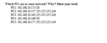 Which PCs are in same network? Why? Show your work.
PC1: 192.168.10.173/28
PC2: 192.168.10.157 255.255.255.240
PC3: 192.168.10.162 255.255.255.240
PC4: 192.168.10.169/28
PC5: 192.168.10.177 255.255.255.240