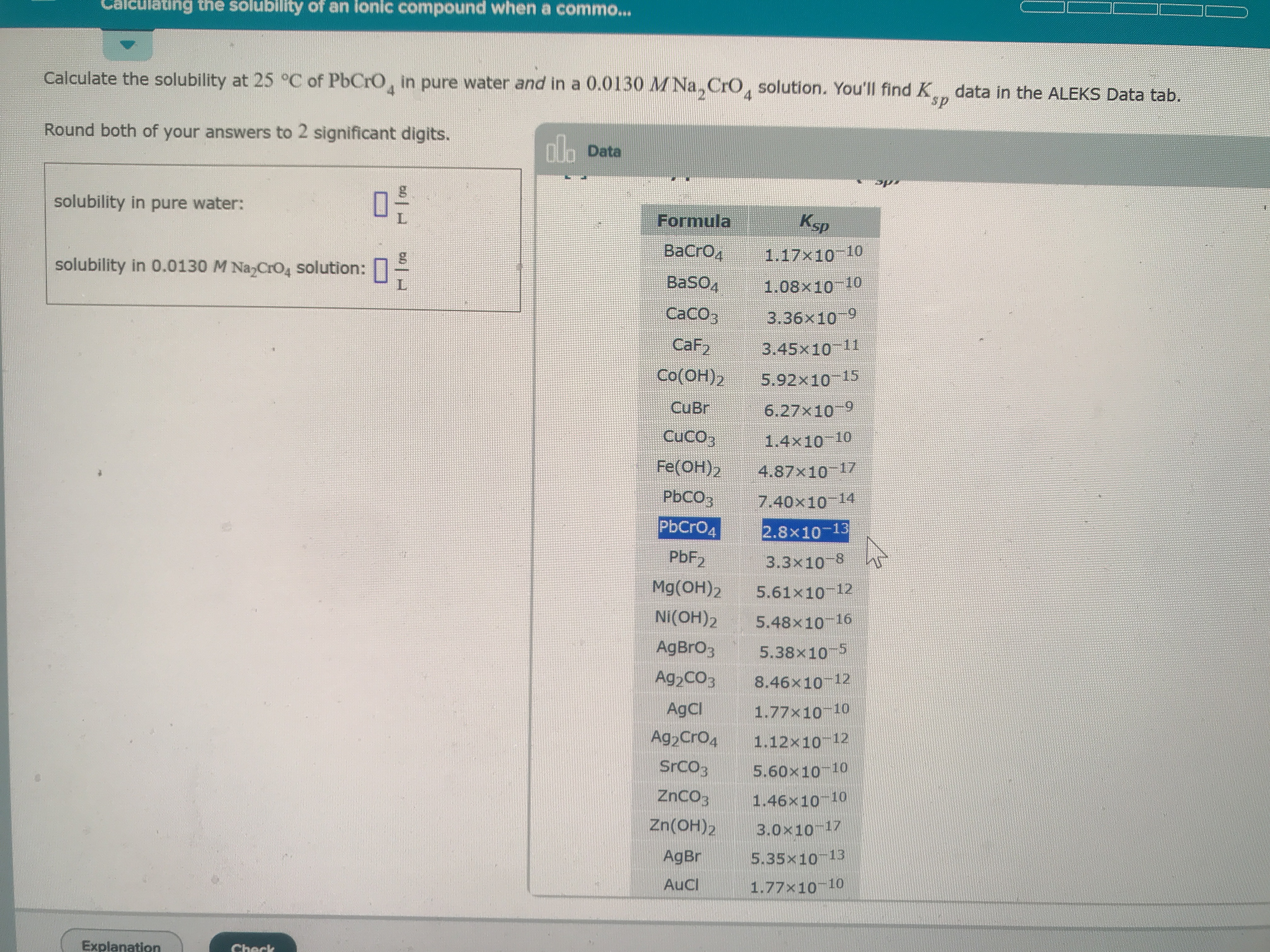 alculating the solubility of an ionic compound when a commo...
Calculate the solubility at 25 °C of PbCrO, in pure water and in a 0.0130 MNa, CrO, solution. You'll find K data in the ALEKS Data tab.
sp
Round both of your answers to 2 significant digits.
no Data
solubility in pure water:
Ksp
Formula
ВаCrОд
1.17x10 10
solubility in 0.0130 M Na CrO4 solution:
BaSO4
1.08x10 10
Сасоз
3.36x10 9
CaF2
3.45x10 11
Co(OH)2
5.92x10 15
CuBr
6.27x10-9
CuCO3
1.4x10 10
Fe(OH)2
4.87x10 17
PBCO3
7.40x10 14
PbCr04
2.8x10-13
PBF2
3.3x10-8
Mg(OH)2
5.61x10 12
NI(OH)2
5.48x10 16
AgBro3
5.38x10 5
Ag2CO3
8.46x10 12
AgCl
1.77x10 10
Ag2Cro4
1.12x10 12
Srco3
5.60x10 10
ZnCO3
1.46x10 10
Zn(OH)2
3.0x10 17
AgBr
5.35x10 13
AuCl
1.77x10 10
Explanation
Check
