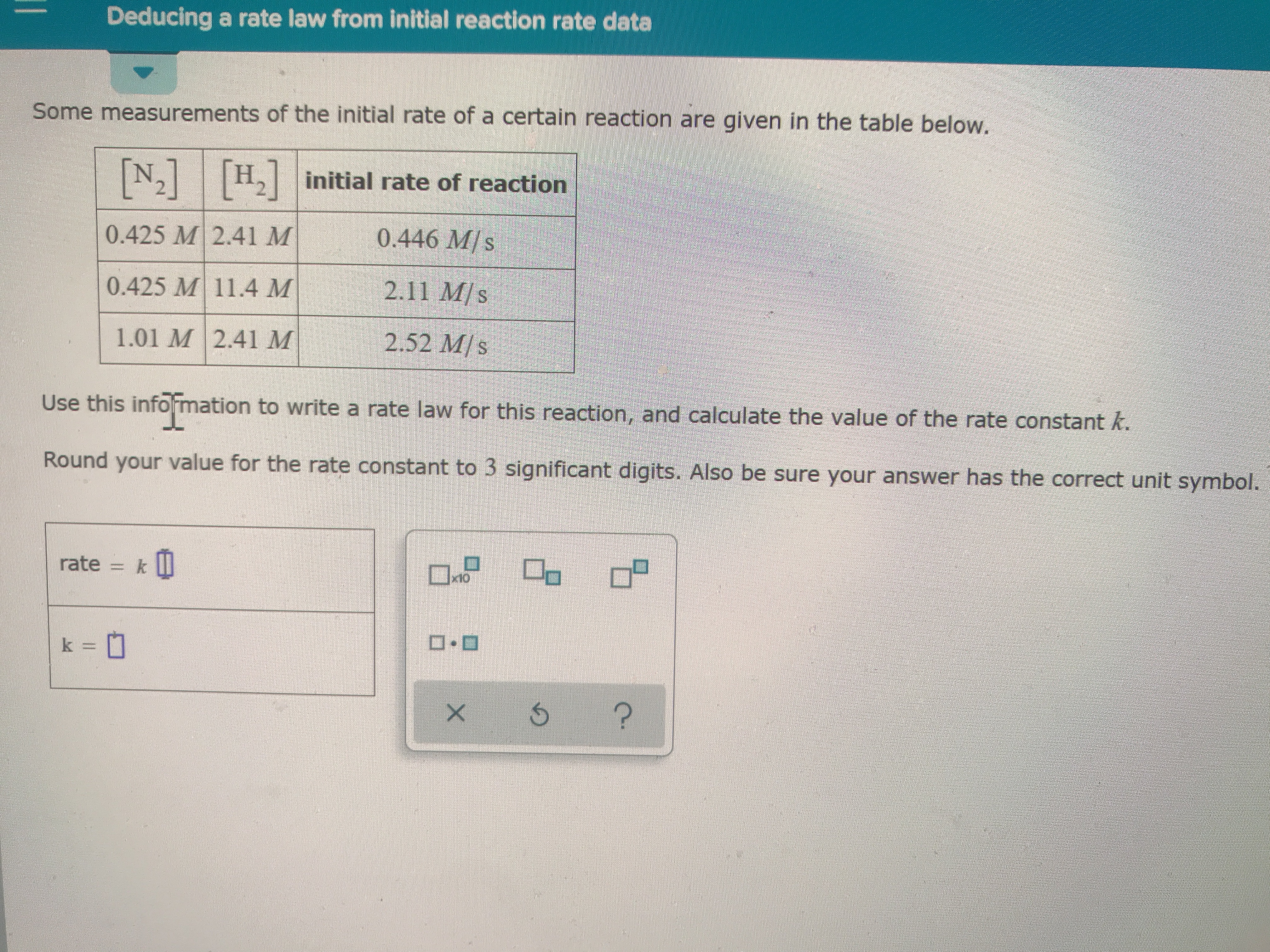 Deducing a rate law from initial reaction rate data
Some measurements of the initial rate of a certain reaction are given in the table below.
Hinitial rate of reaction
N2
0.446 M/s
0.425 M 2.41 M
2.11 M/s
0.425 M 11.4 M
2.52 M/s
1.01 M 2.41 M
Use this infomation to write a rate law for this reaction, and calculate the value of the rate constant k.
Round your value for the rate constant to 3 significant digits. Also be sure your answer has the correct unit symbol.
k II
rate
x10
k=
?
X
