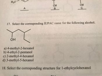 H3C
A
OH
T
CN
B
CN
17. Select the corresponding IUPAC name for the following alcohol.
oder
of
a) 4-methyl-2-hexanol
b) 4-ethyl-2-pentanol
c) 2-methyl-4-hexanol
d)
3-methyl-5-hexanol
18. Select the corresponding structure for 1-ethylcyclohexanol