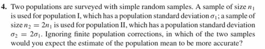 4. Two populations are surveyed with simple random samples. A sample of size n
is used for population I, which has a population standard deviation ; a sample of
size 2 2n is used for population II, which has a population standard deviation
σ-= 2σι. Ignoring finite population corrections, in which of the two samples
would you expect the estimate of the population mean to be more accurate?
