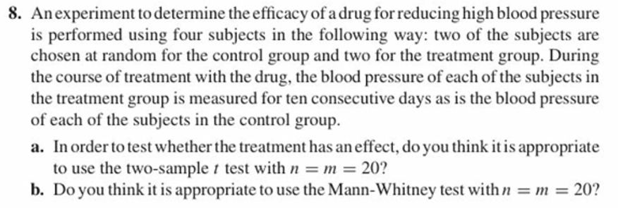 8. Anexperiment to determine the efficacy of a drug for reducing high blood pressure
is performed using four subjects in the following way: two of the subjects are
chosen at random for the control group and two for the treatment group. During
the course of treatment with the drug, the blood pressure of each of the subjects in
the treatment group is measured for ten consecutive days as is the blood pressure
of each of the subjects in the control group.
a. In order to test whether the treatment has an effect, do you think it is appropriate
to use the two-sample t test with
b. Do you think i
20?
it is appropriate touse the Mann-Whitney test withn20
