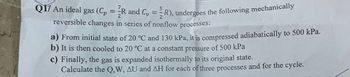 Q17 An ideal gas (Cp = R and C₁ = R), undergoes the following mechanically
reversible changes in series of nonflow processes:
a) From initial state of 20 °C and 130 kPa, it is compressed adiabatically to 500 kPa.
b) It is then cooled to 20 °C at a constant pressure of 500 kPa
c) Finally, the gas is expanded isothermally to its original state.
Calculate the Q,W, AU and AH for each of three processes and for the cycle.