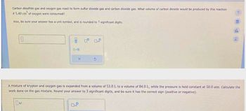 Carbon disulfide gas and oxygen gas react to form sulfur dioxide gas and carbon dioxide gas. What volume of carbon dioxide would be produced by this reaction
if 5.40 cm of oxygen were consumed?
Also, be sure your answer has a unit symbol, and is rounded to 3 significant digits.
x
3
0.P
2
db
2
A mixture of krypton and oxygen gas is expanded from a volume of 53.0 L to a volume of 84.0 L, while the pressure is held constant at 50.0 atm. Calculate the
work done on the gas mixture. Round your answer to 3 significant digits, and be sure it has the correct sign (positive or negative).