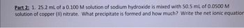 Part 2: 1. 25.2 mL of a 0.100 M solution of sodium hydroxide is mixed with 50.5 mL of 0.0500 M
solution of copper (II) nitrate. What precipitate is formed and how much? Write the net ionic equation