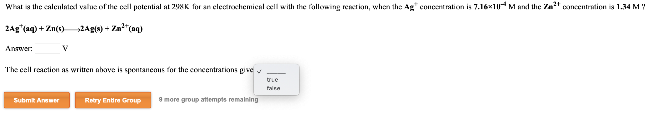 What is the calculated value of the cell potential at 298K for an electrochemical cell with the following reaction, when the Ag* concentration is 7.16×10-4 M and the Zn²
2+
concentration is 1.34 M ?
2Ag*(aq) + Zn(s)2Ag(s) + Zn2*(aq)
Answer:
V
The cell reaction as written above is spontaneous for the concentrations give v
true
false
Submit Answer
Retry Entire Group
9 more group attempts remaining
