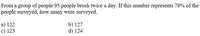From a group of people 95 people brush twice a day. If this number represents 78% of the
people surveyed, how many were surveyed.
a) 122
c) 123
b) 127
d) 124
