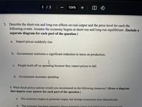 2 / 2
104%
+
5. Describe the short-run and long-run effects on real output and the price level for each the
following events. Assume the economy begins at short-run and long-run equilibrium. (Include a
separate diagram for each part of the question.)
a. Import prices suddenly rise.
b. Government institutes a significant reduction in taxes on production.
c. People hold off on spending because they expect prices to fall.
d. Government increases spending.
6. What fiscal policy actions would you recommend in the following instances? (Draw a diagram
that depicts your answer for each part of the question.)
The economy begins at potential output, but foreign economies slow dramatically.
a.
b. The economy has been onerating aboxe potential outnut and inflationany pressures rise
