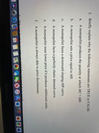 2. Briefly explain why the following statements are TRUE or FALSE:
A monopolist produces the quantity at which MC = MR.
a.
b. A monopolist sets a price equal to MR.
A monopolist faces a downward-sloping MR curve.
с.
d. A monopolist faces a perfectly elastic demand curve.
A monopolist must lower price if it produces additional units.
е.
f. A monopolist is always able to price discriminate.
Whu oge
DEC
W
16
MacBook Pro
