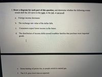 3. Draw a diagram for each part of this question, and determine whether the following events
would shift the AD curve to the right, to the left, or not at all:
a. Foreign income decreases.
b. The exchange rate value of the dollar falls.
с.
Consumers expect lower income in the future.
d. The distribution of income shifts toward wealthier families that purchase more imported
goods.
Home heating oil prices rise, so people switch to natural gas.
e.
f. The U.S. price level rises as expected.
