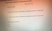 ### Five Number Summary: Understanding Outliers and IQR

---

**The five number summary of a dataset was found to be:**

\-18, 6, 10, 11, 23

---

**Questions:**

1. **What is the IQR?**

   _Answer:_ `__________`

2. **Find the lower limit** (ie: an observation is considered an outlier if it is below this).

   _Answer:_ `__________`

3. **Find the upper limit** (ie: an observation is considered an outlier if it is above this).

   _Answer:_ `__________`

4. **Do we have any outliers?**

   - o No
   - o Yes

   _Answer:_ `__________`

---

**Explanation of Terms:**

- **IQR (Interquartile Range)**: A measure of statistical dispersion, or how spread out the data points are in a dataset. It is calculated as the difference between the third quartile (Q3) and the first quartile (Q1). 

- **Lower Limit**: To determine if a data point is an outlier on the lower end, we use the formula: Q1 - 1.5 * IQR.

- **Upper Limit**: To determine if a data point is an outlier on the upper end, we use the formula: Q3 + 1.5 * IQR.

- **Outliers**: Data points that fall below the lower limit or above the upper limit.

By understanding and applying these concepts, you can accurately identify outliers and gain more insights from your data analysis.