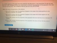 In a random sample of 275 people that were tested for the Norcovirus, it was found that 215 did not have
the virus. A 95% confidence interval was constructed to estimate the proportion of the population that does
not have the Norcovirus. This confidence interval came out to be (0.73, 0.83).
Select the correct intrepretation of this interval.
O We are 95% confident that the proportion of people in the sample that tested postitive for the
Norcovirus is between 73% and 83%.
O We are 95% confident that the proportion of people in the sample that tested negative for the
Norcovirus is between 73% and 83%.
O We are 95% confident that the proportion of the population that have the Norcovirus is between 73%
and 83%.
O We are 95% confident that the proportion of the population that does not have the Norcovirus is
between 73% and 83%.
Submit Question
9:09 PM
5/20/2021
