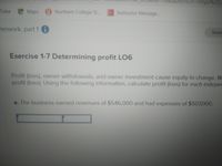 nUr%3https%253
Tube Maps Northern College St..
Instructor Message...
mework, part 1 0
Saved
Exercise 1-7 Determining profit LO6
Profit (loss), owner withdrawals, and owner investment cause equity to change. W
profit (loss). Using the following information, calculate profit (loss) for each indeper
a. The business earned revenues of $546,000 and had expenses of $507,000.
