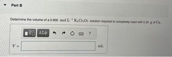 Part B
Determine the volume of a 0.800 mol L-¹ K₂Cr₂O7 solution required to completely react with 5.20 g of Cu.
V =
[5] ΑΣΦ
20 PAR ?
mL