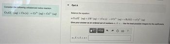 Consider the following unbalanced redox reaction.
Cr₂O² (aq) + Cu(s) → Cr³+ (aq) + Cu²+ (aq)
Part A
Balance the equation
a Cr₂0 (aq) +8H (aq) + Cu(s) +6C+ (aq)+cH₂O(l) + Cu²+ (aq)
Give your answer as an ordered set of numbers a. 8. y. Use the least possible integers for the coefficients.
ΑΘΕ ΑΣΦΑ
a. B. 7.6.c.k
→
?