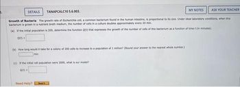 DETAILS
TANAPCALC10 5.6.003.
MY NOTES
ASK YOUR TEACHER
Growth of Bacteria The growth rate of Escherichia coll, a common bacterium found in the human intestine, is proportional to its size. Under ideal laboratory conditions, when this
bacterium is grown in a nutrient broth medium, the number of cells in a culture doubles approximately every 20 min.
(a) If the initial population is 200, determine the function Q(t) that expresses the growth of the number of cells of this bacterium as a function of time t (in minutes).
Q(t) =
(b) How long would it take for a colony of 200 cells to increase to a population of 1 million? (Round your answer to the nearest whole number.)
min
(c) If the initial cell population were 2000, what is our model?
Q(t) =
Need Help?
Road