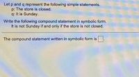 Let p and q represent the following simple statements.
p: The store is closed.
q: It is Sunday.
Write the following compound statement in symbolic form.
It is not Sunday if and only if the store is not closed.
The compound statement written in symbolic form is
