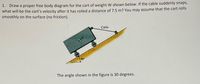 1. Draw a proper free body diagram for the cart of weight W shown below. If the cable suddenly snaps,
what will be the cart's velocity after it has rolled a distance of 7.5 m? You may assume that the cart rolls
smoothly on the surface (no friction).
Cable
The angle shown in the figure is 30 degrees.
