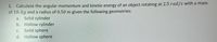 1. Calculate the angular momentum and kinetic energy of an object rotating at 2.5 rad/s with a mass
of 10. kg and a radius of 0.50 m given the following geometries:
Solid cylinder
Hollow cylinder
Solid sphere
Hollow sphere
a.
b.
C.
d.
